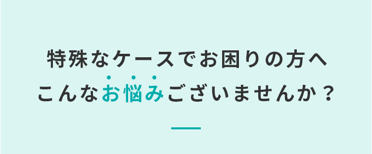 特殊なケースでお困りの方へこんなお悩みございませんか?