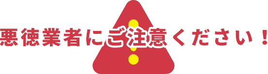 悪徳業者にご注意ください!